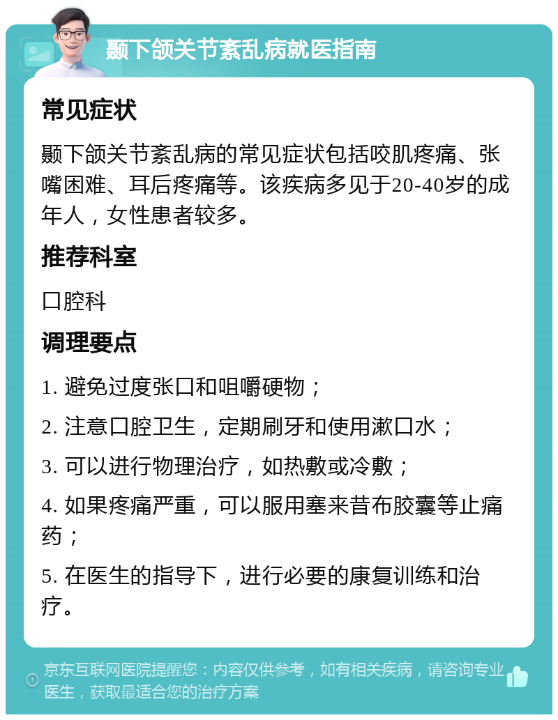 颞下颌关节紊乱病就医指南 常见症状 颞下颌关节紊乱病的常见症状包括咬肌疼痛、张嘴困难、耳后疼痛等。该疾病多见于20-40岁的成年人，女性患者较多。 推荐科室 口腔科 调理要点 1. 避免过度张口和咀嚼硬物； 2. 注意口腔卫生，定期刷牙和使用漱口水； 3. 可以进行物理治疗，如热敷或冷敷； 4. 如果疼痛严重，可以服用塞来昔布胶囊等止痛药； 5. 在医生的指导下，进行必要的康复训练和治疗。