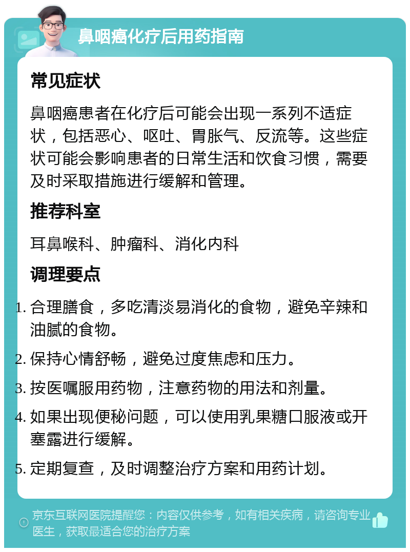 鼻咽癌化疗后用药指南 常见症状 鼻咽癌患者在化疗后可能会出现一系列不适症状，包括恶心、呕吐、胃胀气、反流等。这些症状可能会影响患者的日常生活和饮食习惯，需要及时采取措施进行缓解和管理。 推荐科室 耳鼻喉科、肿瘤科、消化内科 调理要点 合理膳食，多吃清淡易消化的食物，避免辛辣和油腻的食物。 保持心情舒畅，避免过度焦虑和压力。 按医嘱服用药物，注意药物的用法和剂量。 如果出现便秘问题，可以使用乳果糖口服液或开塞露进行缓解。 定期复查，及时调整治疗方案和用药计划。