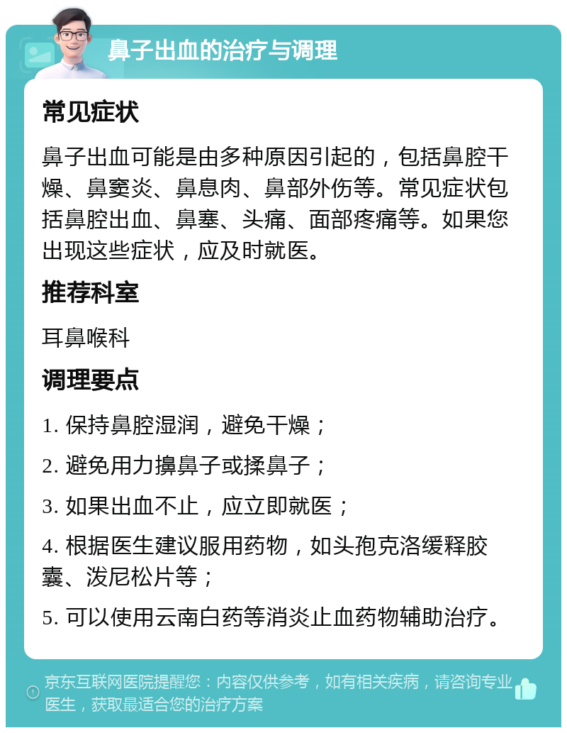 鼻子出血的治疗与调理 常见症状 鼻子出血可能是由多种原因引起的，包括鼻腔干燥、鼻窦炎、鼻息肉、鼻部外伤等。常见症状包括鼻腔出血、鼻塞、头痛、面部疼痛等。如果您出现这些症状，应及时就医。 推荐科室 耳鼻喉科 调理要点 1. 保持鼻腔湿润，避免干燥； 2. 避免用力擤鼻子或揉鼻子； 3. 如果出血不止，应立即就医； 4. 根据医生建议服用药物，如头孢克洛缓释胶囊、泼尼松片等； 5. 可以使用云南白药等消炎止血药物辅助治疗。