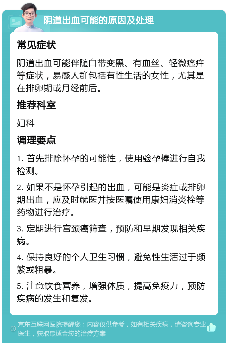 阴道出血可能的原因及处理 常见症状 阴道出血可能伴随白带变黑、有血丝、轻微瘙痒等症状，易感人群包括有性生活的女性，尤其是在排卵期或月经前后。 推荐科室 妇科 调理要点 1. 首先排除怀孕的可能性，使用验孕棒进行自我检测。 2. 如果不是怀孕引起的出血，可能是炎症或排卵期出血，应及时就医并按医嘱使用康妇消炎栓等药物进行治疗。 3. 定期进行宫颈癌筛查，预防和早期发现相关疾病。 4. 保持良好的个人卫生习惯，避免性生活过于频繁或粗暴。 5. 注意饮食营养，增强体质，提高免疫力，预防疾病的发生和复发。