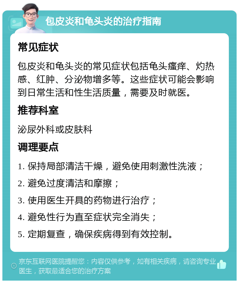 包皮炎和龟头炎的治疗指南 常见症状 包皮炎和龟头炎的常见症状包括龟头瘙痒、灼热感、红肿、分泌物增多等。这些症状可能会影响到日常生活和性生活质量，需要及时就医。 推荐科室 泌尿外科或皮肤科 调理要点 1. 保持局部清洁干燥，避免使用刺激性洗液； 2. 避免过度清洁和摩擦； 3. 使用医生开具的药物进行治疗； 4. 避免性行为直至症状完全消失； 5. 定期复查，确保疾病得到有效控制。