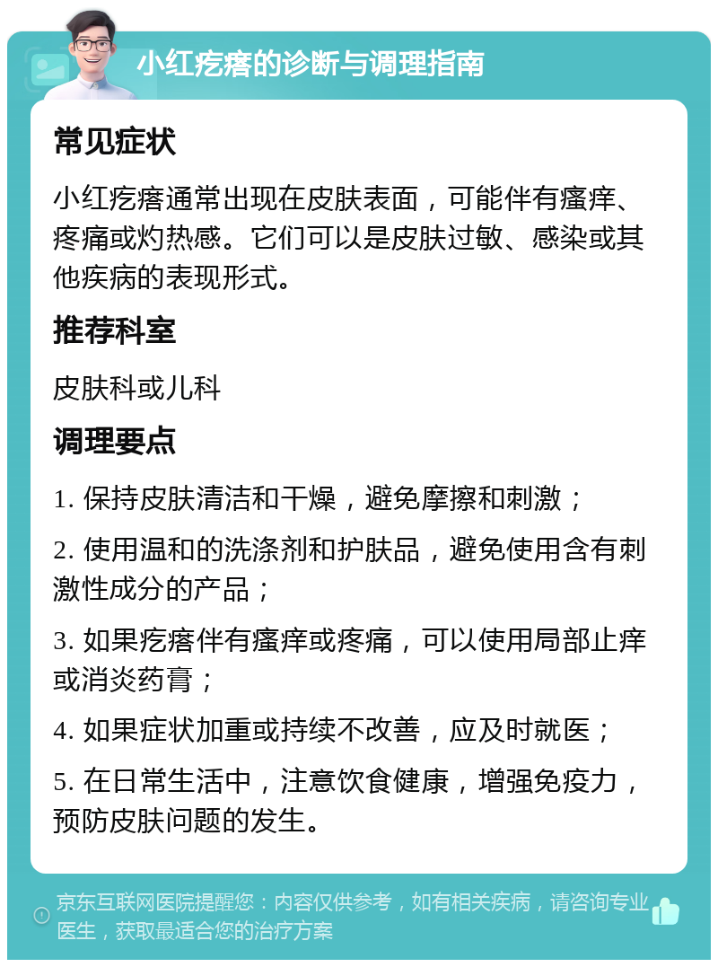 小红疙瘩的诊断与调理指南 常见症状 小红疙瘩通常出现在皮肤表面，可能伴有瘙痒、疼痛或灼热感。它们可以是皮肤过敏、感染或其他疾病的表现形式。 推荐科室 皮肤科或儿科 调理要点 1. 保持皮肤清洁和干燥，避免摩擦和刺激； 2. 使用温和的洗涤剂和护肤品，避免使用含有刺激性成分的产品； 3. 如果疙瘩伴有瘙痒或疼痛，可以使用局部止痒或消炎药膏； 4. 如果症状加重或持续不改善，应及时就医； 5. 在日常生活中，注意饮食健康，增强免疫力，预防皮肤问题的发生。