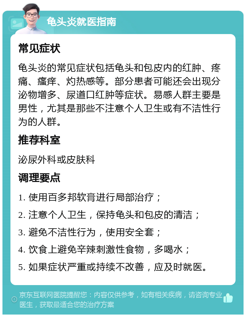 龟头炎就医指南 常见症状 龟头炎的常见症状包括龟头和包皮内的红肿、疼痛、瘙痒、灼热感等。部分患者可能还会出现分泌物增多、尿道口红肿等症状。易感人群主要是男性，尤其是那些不注意个人卫生或有不洁性行为的人群。 推荐科室 泌尿外科或皮肤科 调理要点 1. 使用百多邦软膏进行局部治疗； 2. 注意个人卫生，保持龟头和包皮的清洁； 3. 避免不洁性行为，使用安全套； 4. 饮食上避免辛辣刺激性食物，多喝水； 5. 如果症状严重或持续不改善，应及时就医。