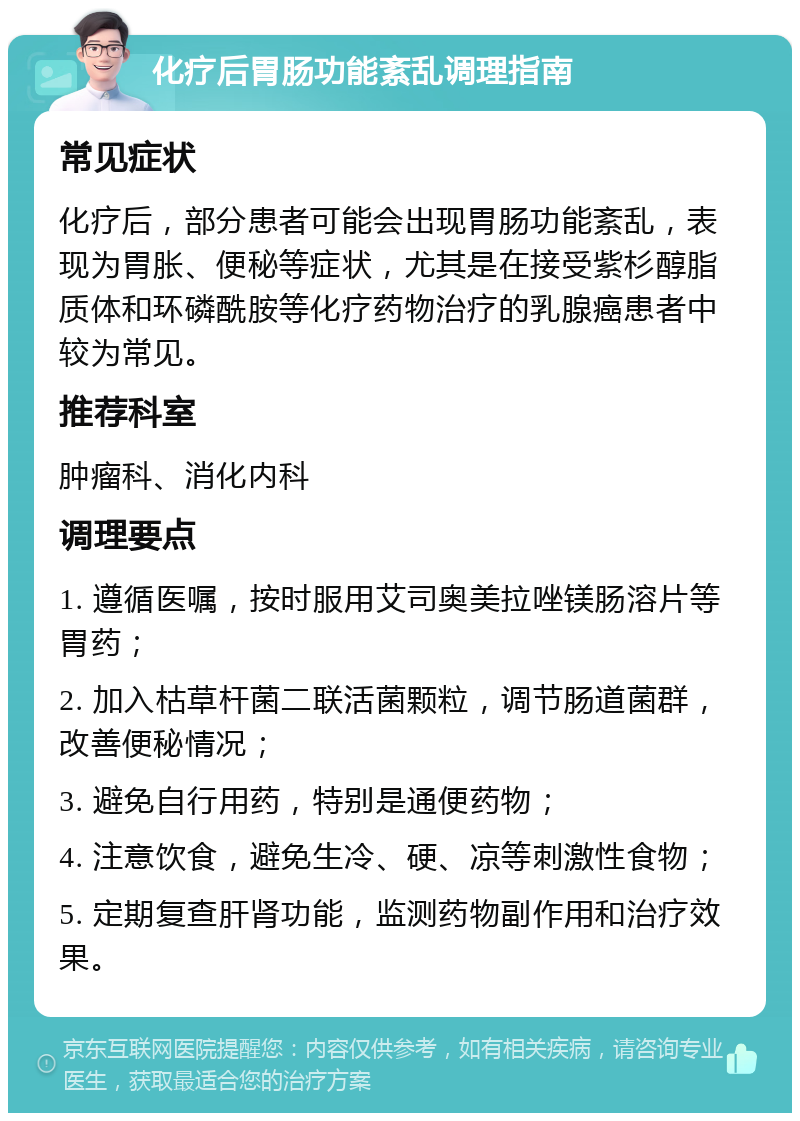 化疗后胃肠功能紊乱调理指南 常见症状 化疗后，部分患者可能会出现胃肠功能紊乱，表现为胃胀、便秘等症状，尤其是在接受紫杉醇脂质体和环磷酰胺等化疗药物治疗的乳腺癌患者中较为常见。 推荐科室 肿瘤科、消化内科 调理要点 1. 遵循医嘱，按时服用艾司奥美拉唑镁肠溶片等胃药； 2. 加入枯草杆菌二联活菌颗粒，调节肠道菌群，改善便秘情况； 3. 避免自行用药，特别是通便药物； 4. 注意饮食，避免生冷、硬、凉等刺激性食物； 5. 定期复查肝肾功能，监测药物副作用和治疗效果。