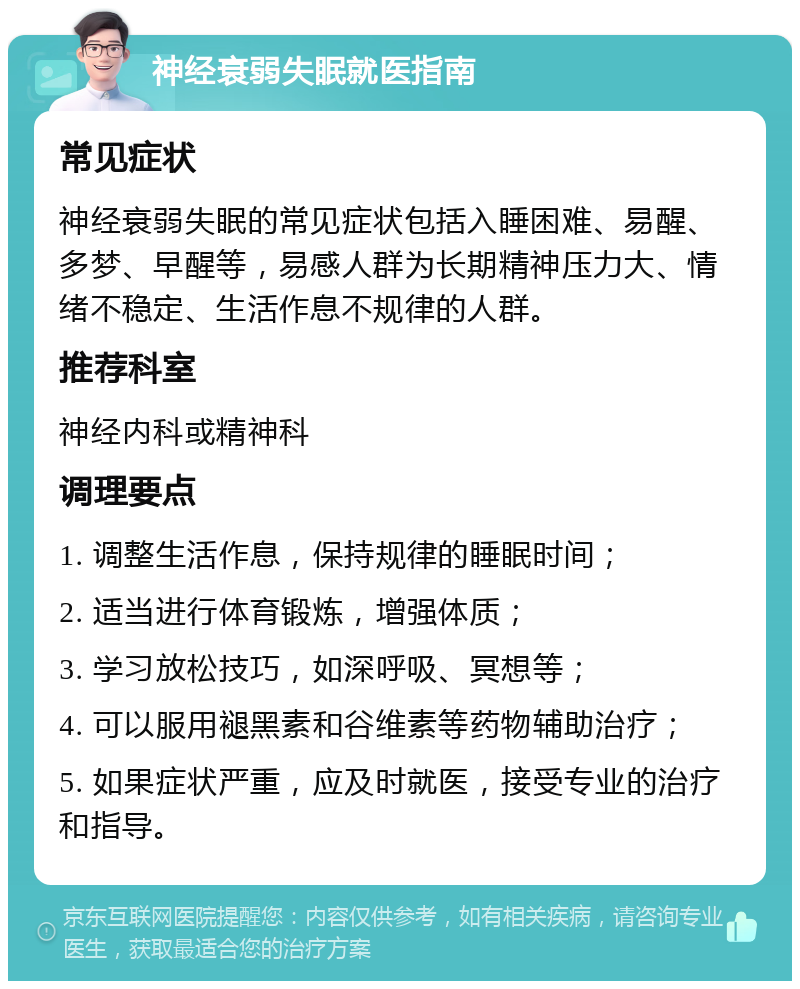 神经衰弱失眠就医指南 常见症状 神经衰弱失眠的常见症状包括入睡困难、易醒、多梦、早醒等，易感人群为长期精神压力大、情绪不稳定、生活作息不规律的人群。 推荐科室 神经内科或精神科 调理要点 1. 调整生活作息，保持规律的睡眠时间； 2. 适当进行体育锻炼，增强体质； 3. 学习放松技巧，如深呼吸、冥想等； 4. 可以服用褪黑素和谷维素等药物辅助治疗； 5. 如果症状严重，应及时就医，接受专业的治疗和指导。