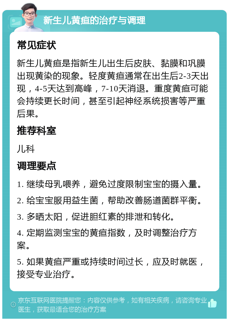 新生儿黄疸的治疗与调理 常见症状 新生儿黄疸是指新生儿出生后皮肤、黏膜和巩膜出现黄染的现象。轻度黄疸通常在出生后2-3天出现，4-5天达到高峰，7-10天消退。重度黄疸可能会持续更长时间，甚至引起神经系统损害等严重后果。 推荐科室 儿科 调理要点 1. 继续母乳喂养，避免过度限制宝宝的摄入量。 2. 给宝宝服用益生菌，帮助改善肠道菌群平衡。 3. 多晒太阳，促进胆红素的排泄和转化。 4. 定期监测宝宝的黄疸指数，及时调整治疗方案。 5. 如果黄疸严重或持续时间过长，应及时就医，接受专业治疗。