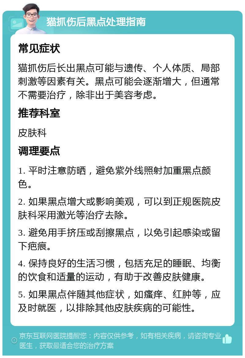 猫抓伤后黑点处理指南 常见症状 猫抓伤后长出黑点可能与遗传、个人体质、局部刺激等因素有关。黑点可能会逐渐增大，但通常不需要治疗，除非出于美容考虑。 推荐科室 皮肤科 调理要点 1. 平时注意防晒，避免紫外线照射加重黑点颜色。 2. 如果黑点增大或影响美观，可以到正规医院皮肤科采用激光等治疗去除。 3. 避免用手挤压或刮擦黑点，以免引起感染或留下疤痕。 4. 保持良好的生活习惯，包括充足的睡眠、均衡的饮食和适量的运动，有助于改善皮肤健康。 5. 如果黑点伴随其他症状，如瘙痒、红肿等，应及时就医，以排除其他皮肤疾病的可能性。