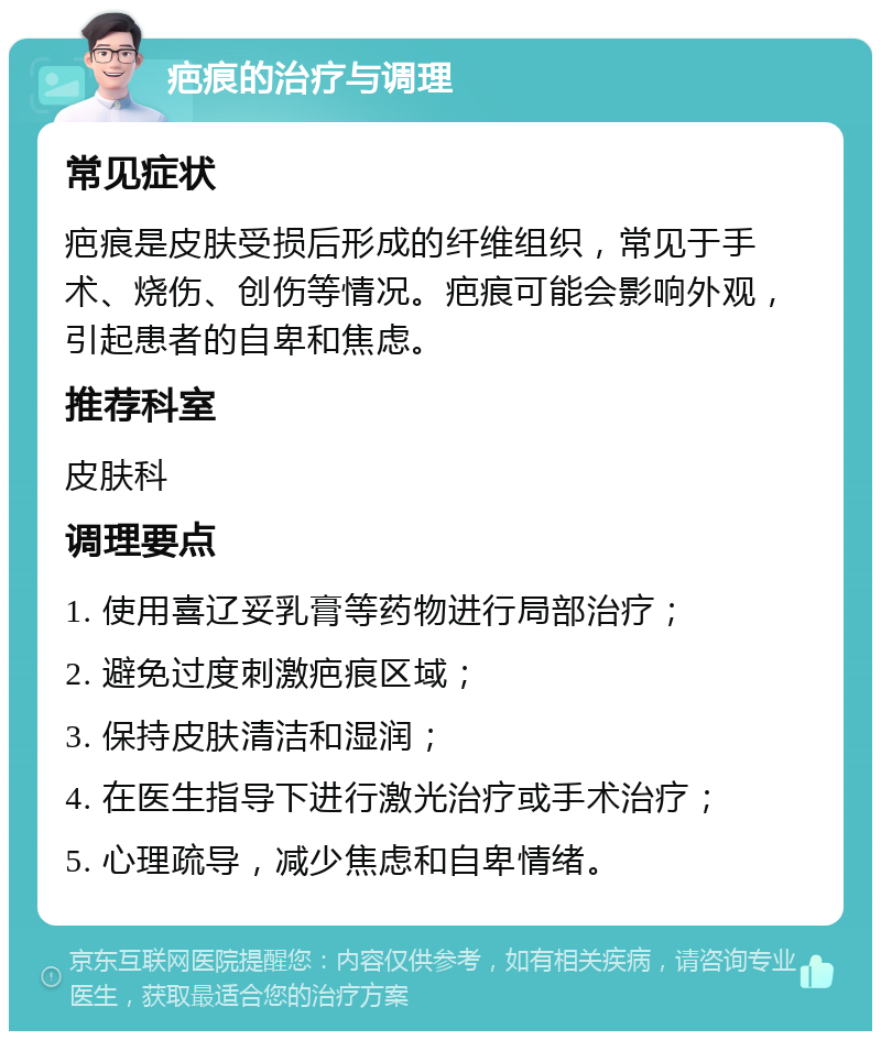 疤痕的治疗与调理 常见症状 疤痕是皮肤受损后形成的纤维组织，常见于手术、烧伤、创伤等情况。疤痕可能会影响外观，引起患者的自卑和焦虑。 推荐科室 皮肤科 调理要点 1. 使用喜辽妥乳膏等药物进行局部治疗； 2. 避免过度刺激疤痕区域； 3. 保持皮肤清洁和湿润； 4. 在医生指导下进行激光治疗或手术治疗； 5. 心理疏导，减少焦虑和自卑情绪。