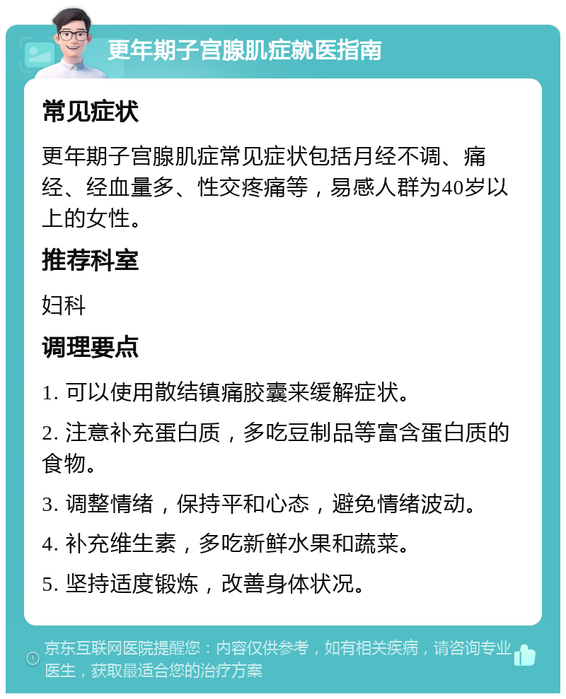 更年期子宫腺肌症就医指南 常见症状 更年期子宫腺肌症常见症状包括月经不调、痛经、经血量多、性交疼痛等，易感人群为40岁以上的女性。 推荐科室 妇科 调理要点 1. 可以使用散结镇痛胶囊来缓解症状。 2. 注意补充蛋白质，多吃豆制品等富含蛋白质的食物。 3. 调整情绪，保持平和心态，避免情绪波动。 4. 补充维生素，多吃新鲜水果和蔬菜。 5. 坚持适度锻炼，改善身体状况。