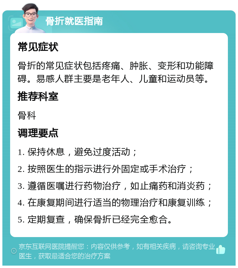 骨折就医指南 常见症状 骨折的常见症状包括疼痛、肿胀、变形和功能障碍。易感人群主要是老年人、儿童和运动员等。 推荐科室 骨科 调理要点 1. 保持休息，避免过度活动； 2. 按照医生的指示进行外固定或手术治疗； 3. 遵循医嘱进行药物治疗，如止痛药和消炎药； 4. 在康复期间进行适当的物理治疗和康复训练； 5. 定期复查，确保骨折已经完全愈合。