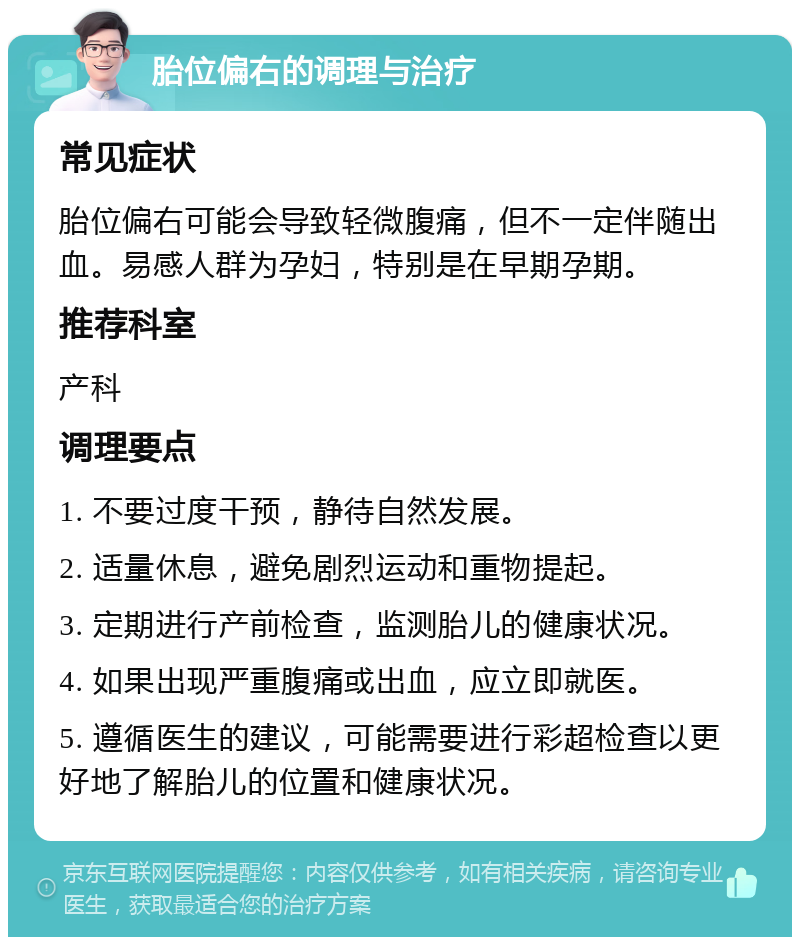 胎位偏右的调理与治疗 常见症状 胎位偏右可能会导致轻微腹痛，但不一定伴随出血。易感人群为孕妇，特别是在早期孕期。 推荐科室 产科 调理要点 1. 不要过度干预，静待自然发展。 2. 适量休息，避免剧烈运动和重物提起。 3. 定期进行产前检查，监测胎儿的健康状况。 4. 如果出现严重腹痛或出血，应立即就医。 5. 遵循医生的建议，可能需要进行彩超检查以更好地了解胎儿的位置和健康状况。