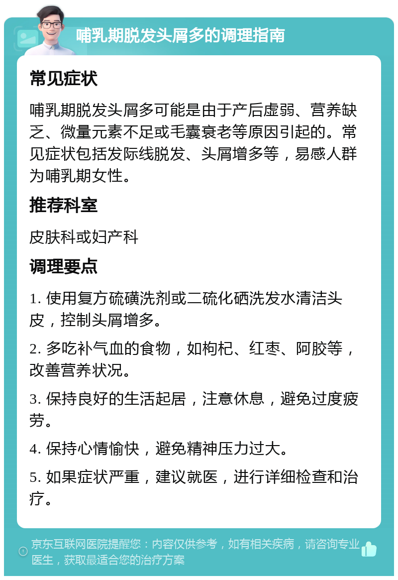 哺乳期脱发头屑多的调理指南 常见症状 哺乳期脱发头屑多可能是由于产后虚弱、营养缺乏、微量元素不足或毛囊衰老等原因引起的。常见症状包括发际线脱发、头屑增多等，易感人群为哺乳期女性。 推荐科室 皮肤科或妇产科 调理要点 1. 使用复方硫磺洗剂或二硫化硒洗发水清洁头皮，控制头屑增多。 2. 多吃补气血的食物，如枸杞、红枣、阿胶等，改善营养状况。 3. 保持良好的生活起居，注意休息，避免过度疲劳。 4. 保持心情愉快，避免精神压力过大。 5. 如果症状严重，建议就医，进行详细检查和治疗。