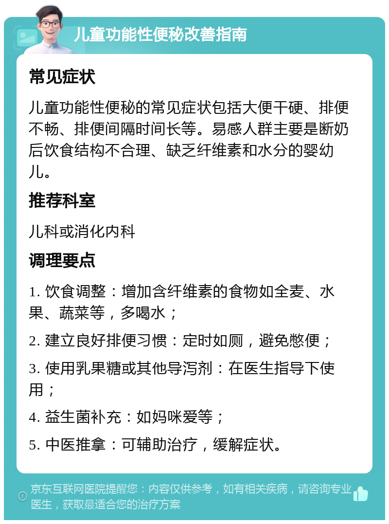 儿童功能性便秘改善指南 常见症状 儿童功能性便秘的常见症状包括大便干硬、排便不畅、排便间隔时间长等。易感人群主要是断奶后饮食结构不合理、缺乏纤维素和水分的婴幼儿。 推荐科室 儿科或消化内科 调理要点 1. 饮食调整：增加含纤维素的食物如全麦、水果、蔬菜等，多喝水； 2. 建立良好排便习惯：定时如厕，避免憋便； 3. 使用乳果糖或其他导泻剂：在医生指导下使用； 4. 益生菌补充：如妈咪爱等； 5. 中医推拿：可辅助治疗，缓解症状。