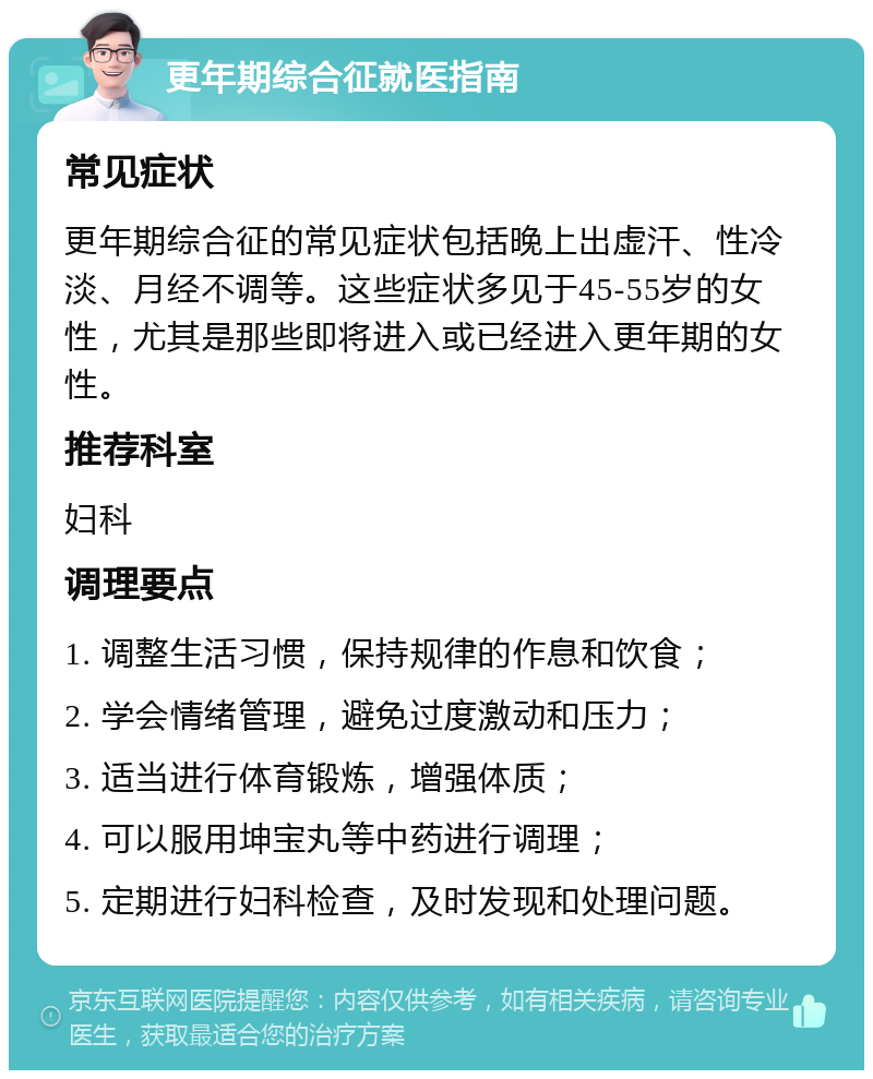 更年期综合征就医指南 常见症状 更年期综合征的常见症状包括晚上出虚汗、性冷淡、月经不调等。这些症状多见于45-55岁的女性，尤其是那些即将进入或已经进入更年期的女性。 推荐科室 妇科 调理要点 1. 调整生活习惯，保持规律的作息和饮食； 2. 学会情绪管理，避免过度激动和压力； 3. 适当进行体育锻炼，增强体质； 4. 可以服用坤宝丸等中药进行调理； 5. 定期进行妇科检查，及时发现和处理问题。