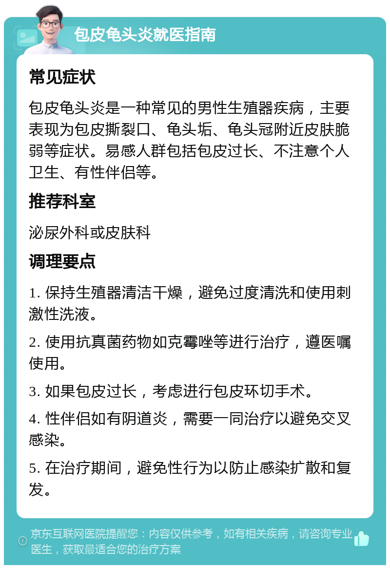 包皮龟头炎就医指南 常见症状 包皮龟头炎是一种常见的男性生殖器疾病，主要表现为包皮撕裂口、龟头垢、龟头冠附近皮肤脆弱等症状。易感人群包括包皮过长、不注意个人卫生、有性伴侣等。 推荐科室 泌尿外科或皮肤科 调理要点 1. 保持生殖器清洁干燥，避免过度清洗和使用刺激性洗液。 2. 使用抗真菌药物如克霉唑等进行治疗，遵医嘱使用。 3. 如果包皮过长，考虑进行包皮环切手术。 4. 性伴侣如有阴道炎，需要一同治疗以避免交叉感染。 5. 在治疗期间，避免性行为以防止感染扩散和复发。