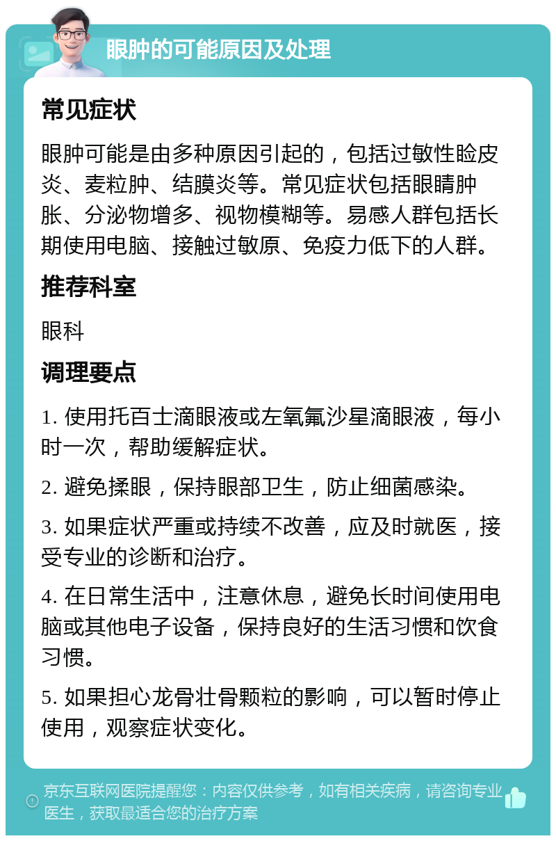 眼肿的可能原因及处理 常见症状 眼肿可能是由多种原因引起的，包括过敏性睑皮炎、麦粒肿、结膜炎等。常见症状包括眼睛肿胀、分泌物增多、视物模糊等。易感人群包括长期使用电脑、接触过敏原、免疫力低下的人群。 推荐科室 眼科 调理要点 1. 使用托百士滴眼液或左氧氟沙星滴眼液，每小时一次，帮助缓解症状。 2. 避免揉眼，保持眼部卫生，防止细菌感染。 3. 如果症状严重或持续不改善，应及时就医，接受专业的诊断和治疗。 4. 在日常生活中，注意休息，避免长时间使用电脑或其他电子设备，保持良好的生活习惯和饮食习惯。 5. 如果担心龙骨壮骨颗粒的影响，可以暂时停止使用，观察症状变化。