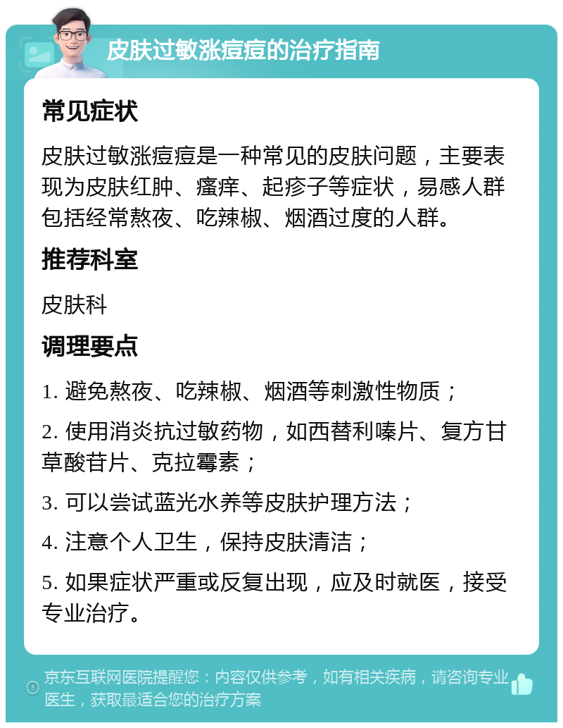 皮肤过敏涨痘痘的治疗指南 常见症状 皮肤过敏涨痘痘是一种常见的皮肤问题，主要表现为皮肤红肿、瘙痒、起疹子等症状，易感人群包括经常熬夜、吃辣椒、烟酒过度的人群。 推荐科室 皮肤科 调理要点 1. 避免熬夜、吃辣椒、烟酒等刺激性物质； 2. 使用消炎抗过敏药物，如西替利嗪片、复方甘草酸苷片、克拉霉素； 3. 可以尝试蓝光水养等皮肤护理方法； 4. 注意个人卫生，保持皮肤清洁； 5. 如果症状严重或反复出现，应及时就医，接受专业治疗。