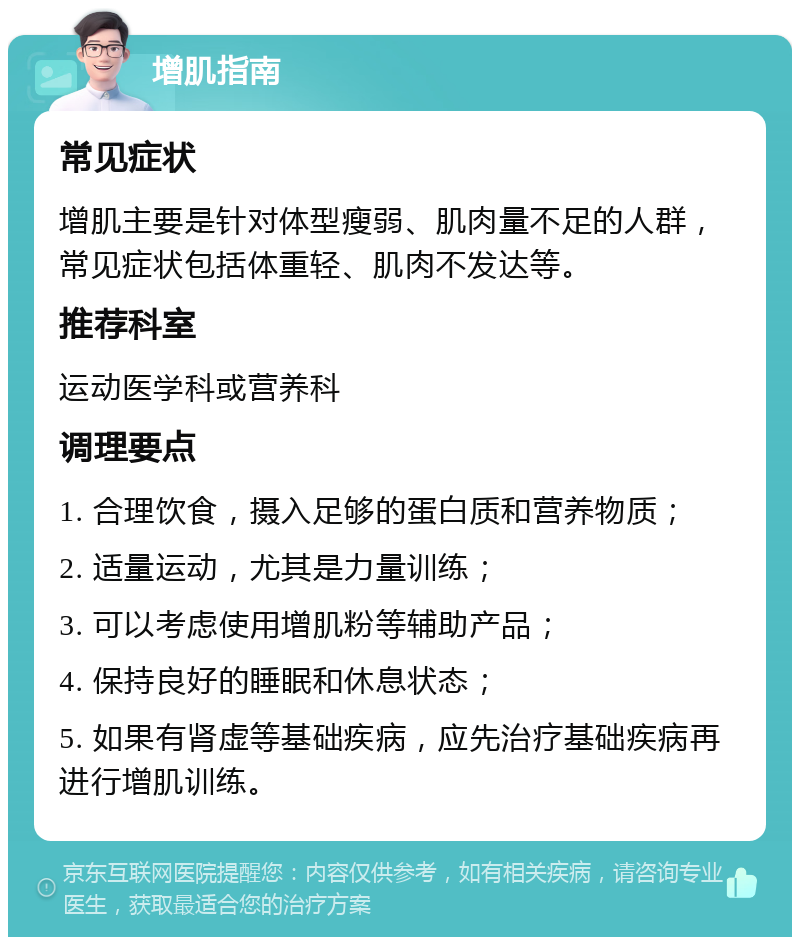 增肌指南 常见症状 增肌主要是针对体型瘦弱、肌肉量不足的人群，常见症状包括体重轻、肌肉不发达等。 推荐科室 运动医学科或营养科 调理要点 1. 合理饮食，摄入足够的蛋白质和营养物质； 2. 适量运动，尤其是力量训练； 3. 可以考虑使用增肌粉等辅助产品； 4. 保持良好的睡眠和休息状态； 5. 如果有肾虚等基础疾病，应先治疗基础疾病再进行增肌训练。