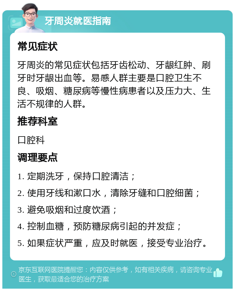 牙周炎就医指南 常见症状 牙周炎的常见症状包括牙齿松动、牙龈红肿、刷牙时牙龈出血等。易感人群主要是口腔卫生不良、吸烟、糖尿病等慢性病患者以及压力大、生活不规律的人群。 推荐科室 口腔科 调理要点 1. 定期洗牙，保持口腔清洁； 2. 使用牙线和漱口水，清除牙缝和口腔细菌； 3. 避免吸烟和过度饮酒； 4. 控制血糖，预防糖尿病引起的并发症； 5. 如果症状严重，应及时就医，接受专业治疗。