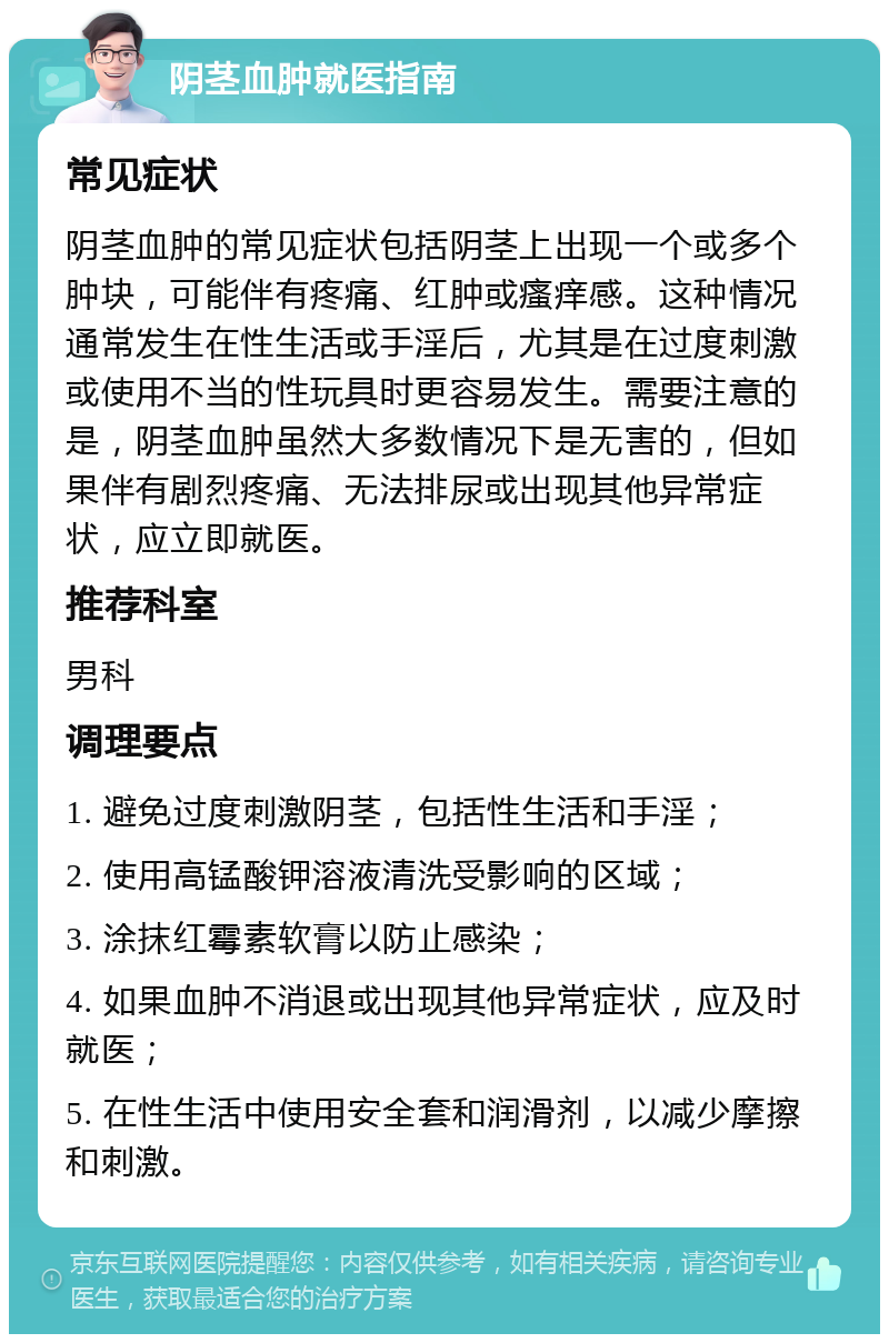 阴茎血肿就医指南 常见症状 阴茎血肿的常见症状包括阴茎上出现一个或多个肿块，可能伴有疼痛、红肿或瘙痒感。这种情况通常发生在性生活或手淫后，尤其是在过度刺激或使用不当的性玩具时更容易发生。需要注意的是，阴茎血肿虽然大多数情况下是无害的，但如果伴有剧烈疼痛、无法排尿或出现其他异常症状，应立即就医。 推荐科室 男科 调理要点 1. 避免过度刺激阴茎，包括性生活和手淫； 2. 使用高锰酸钾溶液清洗受影响的区域； 3. 涂抹红霉素软膏以防止感染； 4. 如果血肿不消退或出现其他异常症状，应及时就医； 5. 在性生活中使用安全套和润滑剂，以减少摩擦和刺激。