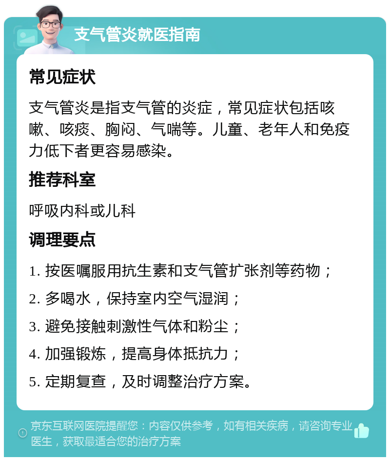 支气管炎就医指南 常见症状 支气管炎是指支气管的炎症，常见症状包括咳嗽、咳痰、胸闷、气喘等。儿童、老年人和免疫力低下者更容易感染。 推荐科室 呼吸内科或儿科 调理要点 1. 按医嘱服用抗生素和支气管扩张剂等药物； 2. 多喝水，保持室内空气湿润； 3. 避免接触刺激性气体和粉尘； 4. 加强锻炼，提高身体抵抗力； 5. 定期复查，及时调整治疗方案。