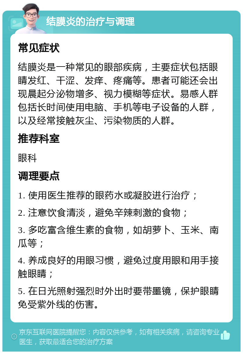 结膜炎的治疗与调理 常见症状 结膜炎是一种常见的眼部疾病，主要症状包括眼睛发红、干涩、发痒、疼痛等。患者可能还会出现晨起分泌物增多、视力模糊等症状。易感人群包括长时间使用电脑、手机等电子设备的人群，以及经常接触灰尘、污染物质的人群。 推荐科室 眼科 调理要点 1. 使用医生推荐的眼药水或凝胶进行治疗； 2. 注意饮食清淡，避免辛辣刺激的食物； 3. 多吃富含维生素的食物，如胡萝卜、玉米、南瓜等； 4. 养成良好的用眼习惯，避免过度用眼和用手接触眼睛； 5. 在日光照射强烈时外出时要带墨镜，保护眼睛免受紫外线的伤害。