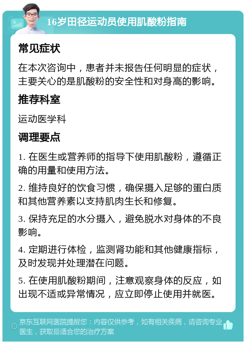 16岁田径运动员使用肌酸粉指南 常见症状 在本次咨询中，患者并未报告任何明显的症状，主要关心的是肌酸粉的安全性和对身高的影响。 推荐科室 运动医学科 调理要点 1. 在医生或营养师的指导下使用肌酸粉，遵循正确的用量和使用方法。 2. 维持良好的饮食习惯，确保摄入足够的蛋白质和其他营养素以支持肌肉生长和修复。 3. 保持充足的水分摄入，避免脱水对身体的不良影响。 4. 定期进行体检，监测肾功能和其他健康指标，及时发现并处理潜在问题。 5. 在使用肌酸粉期间，注意观察身体的反应，如出现不适或异常情况，应立即停止使用并就医。