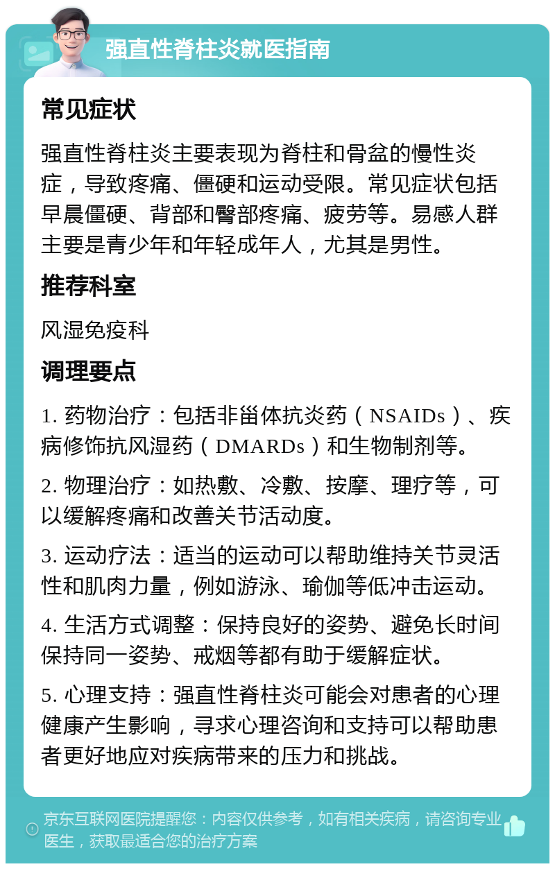 强直性脊柱炎就医指南 常见症状 强直性脊柱炎主要表现为脊柱和骨盆的慢性炎症，导致疼痛、僵硬和运动受限。常见症状包括早晨僵硬、背部和臀部疼痛、疲劳等。易感人群主要是青少年和年轻成年人，尤其是男性。 推荐科室 风湿免疫科 调理要点 1. 药物治疗：包括非甾体抗炎药（NSAIDs）、疾病修饰抗风湿药（DMARDs）和生物制剂等。 2. 物理治疗：如热敷、冷敷、按摩、理疗等，可以缓解疼痛和改善关节活动度。 3. 运动疗法：适当的运动可以帮助维持关节灵活性和肌肉力量，例如游泳、瑜伽等低冲击运动。 4. 生活方式调整：保持良好的姿势、避免长时间保持同一姿势、戒烟等都有助于缓解症状。 5. 心理支持：强直性脊柱炎可能会对患者的心理健康产生影响，寻求心理咨询和支持可以帮助患者更好地应对疾病带来的压力和挑战。