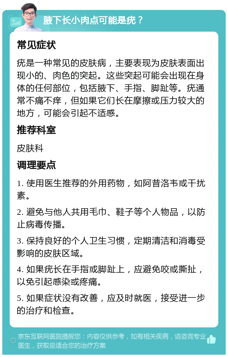 腋下长小肉点可能是疣？ 常见症状 疣是一种常见的皮肤病，主要表现为皮肤表面出现小的、肉色的突起。这些突起可能会出现在身体的任何部位，包括腋下、手指、脚趾等。疣通常不痛不痒，但如果它们长在摩擦或压力较大的地方，可能会引起不适感。 推荐科室 皮肤科 调理要点 1. 使用医生推荐的外用药物，如阿昔洛韦或干扰素。 2. 避免与他人共用毛巾、鞋子等个人物品，以防止病毒传播。 3. 保持良好的个人卫生习惯，定期清洁和消毒受影响的皮肤区域。 4. 如果疣长在手指或脚趾上，应避免咬或撕扯，以免引起感染或疼痛。 5. 如果症状没有改善，应及时就医，接受进一步的治疗和检查。