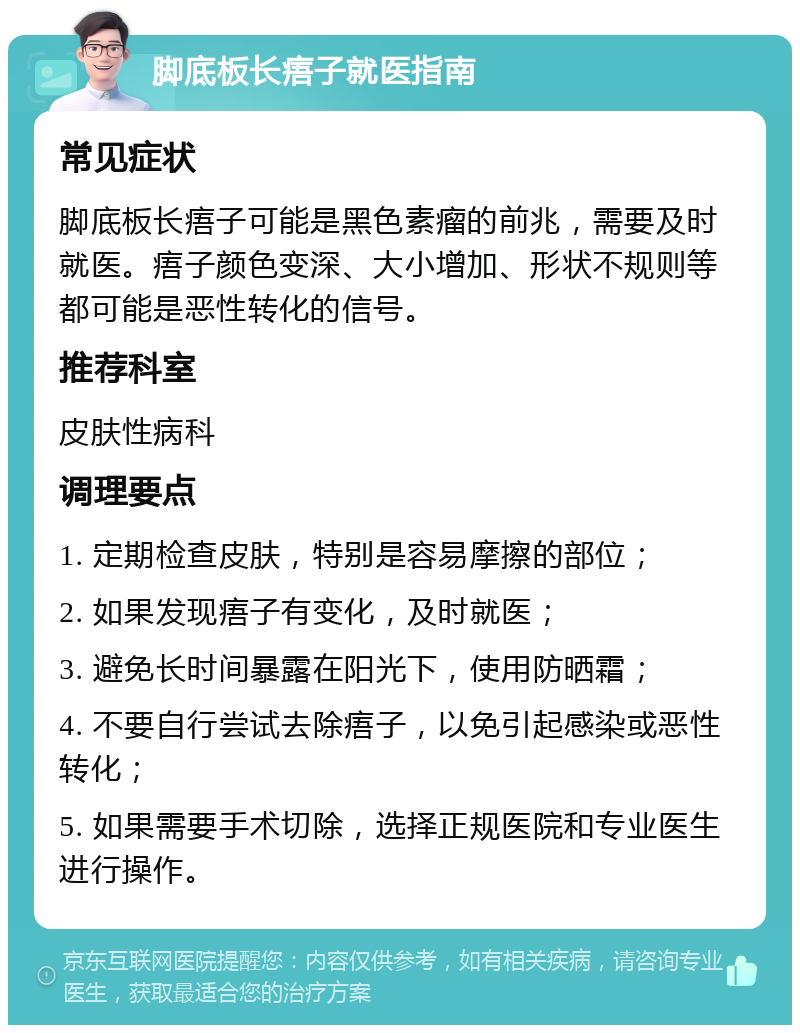 脚底板长痦子就医指南 常见症状 脚底板长痦子可能是黑色素瘤的前兆，需要及时就医。痦子颜色变深、大小增加、形状不规则等都可能是恶性转化的信号。 推荐科室 皮肤性病科 调理要点 1. 定期检查皮肤，特别是容易摩擦的部位； 2. 如果发现痦子有变化，及时就医； 3. 避免长时间暴露在阳光下，使用防晒霜； 4. 不要自行尝试去除痦子，以免引起感染或恶性转化； 5. 如果需要手术切除，选择正规医院和专业医生进行操作。