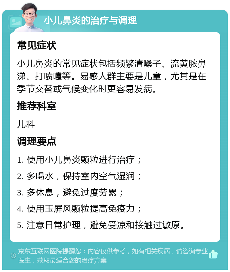 小儿鼻炎的治疗与调理 常见症状 小儿鼻炎的常见症状包括频繁清嗓子、流黄脓鼻涕、打喷嚏等。易感人群主要是儿童，尤其是在季节交替或气候变化时更容易发病。 推荐科室 儿科 调理要点 1. 使用小儿鼻炎颗粒进行治疗； 2. 多喝水，保持室内空气湿润； 3. 多休息，避免过度劳累； 4. 使用玉屏风颗粒提高免疫力； 5. 注意日常护理，避免受凉和接触过敏原。