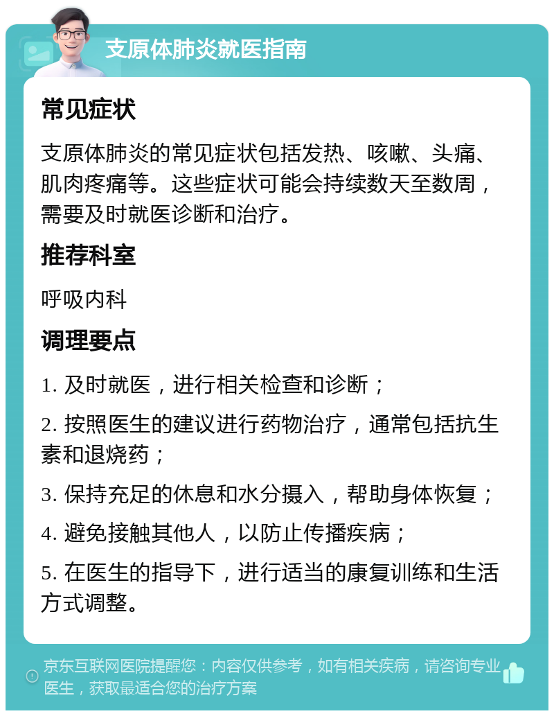 支原体肺炎就医指南 常见症状 支原体肺炎的常见症状包括发热、咳嗽、头痛、肌肉疼痛等。这些症状可能会持续数天至数周，需要及时就医诊断和治疗。 推荐科室 呼吸内科 调理要点 1. 及时就医，进行相关检查和诊断； 2. 按照医生的建议进行药物治疗，通常包括抗生素和退烧药； 3. 保持充足的休息和水分摄入，帮助身体恢复； 4. 避免接触其他人，以防止传播疾病； 5. 在医生的指导下，进行适当的康复训练和生活方式调整。