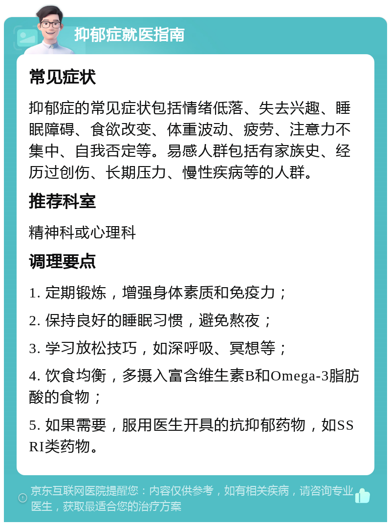 抑郁症就医指南 常见症状 抑郁症的常见症状包括情绪低落、失去兴趣、睡眠障碍、食欲改变、体重波动、疲劳、注意力不集中、自我否定等。易感人群包括有家族史、经历过创伤、长期压力、慢性疾病等的人群。 推荐科室 精神科或心理科 调理要点 1. 定期锻炼，增强身体素质和免疫力； 2. 保持良好的睡眠习惯，避免熬夜； 3. 学习放松技巧，如深呼吸、冥想等； 4. 饮食均衡，多摄入富含维生素B和Omega-3脂肪酸的食物； 5. 如果需要，服用医生开具的抗抑郁药物，如SSRI类药物。