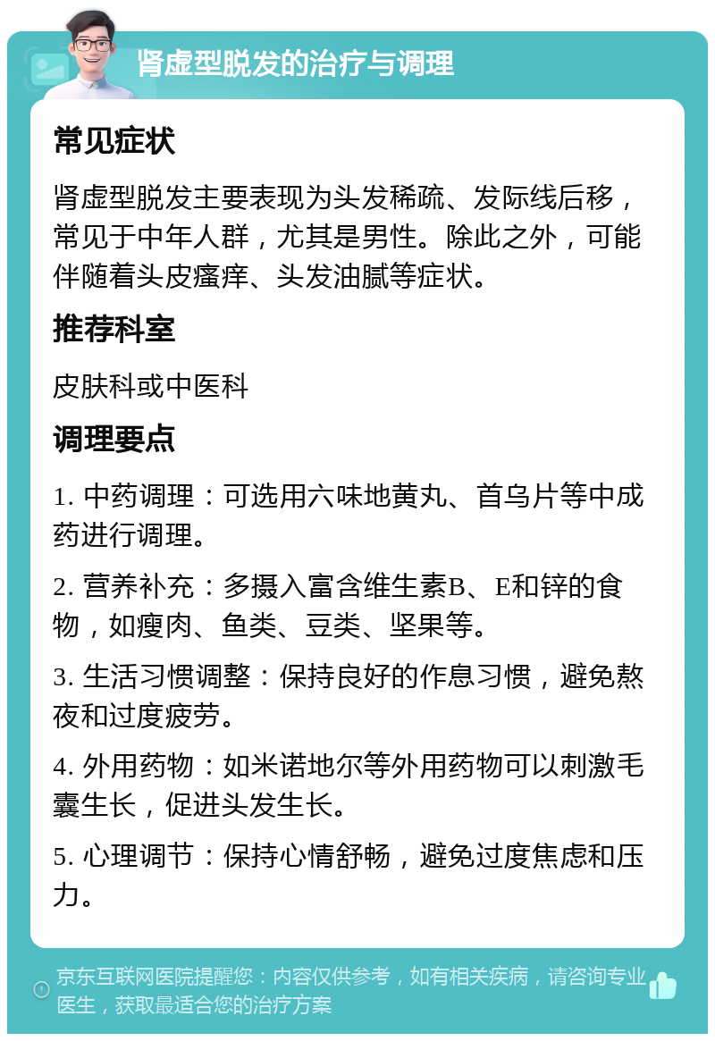 肾虚型脱发的治疗与调理 常见症状 肾虚型脱发主要表现为头发稀疏、发际线后移，常见于中年人群，尤其是男性。除此之外，可能伴随着头皮瘙痒、头发油腻等症状。 推荐科室 皮肤科或中医科 调理要点 1. 中药调理：可选用六味地黄丸、首乌片等中成药进行调理。 2. 营养补充：多摄入富含维生素B、E和锌的食物，如瘦肉、鱼类、豆类、坚果等。 3. 生活习惯调整：保持良好的作息习惯，避免熬夜和过度疲劳。 4. 外用药物：如米诺地尔等外用药物可以刺激毛囊生长，促进头发生长。 5. 心理调节：保持心情舒畅，避免过度焦虑和压力。