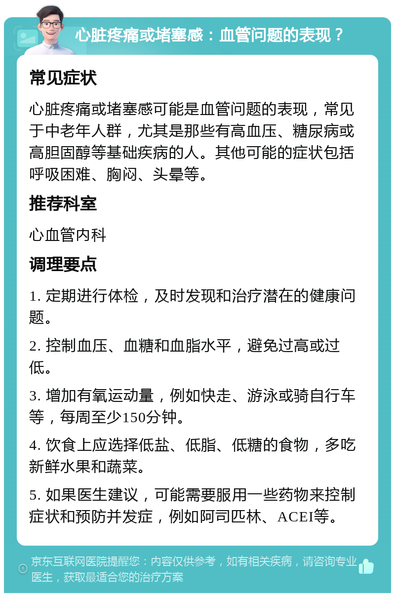 心脏疼痛或堵塞感：血管问题的表现？ 常见症状 心脏疼痛或堵塞感可能是血管问题的表现，常见于中老年人群，尤其是那些有高血压、糖尿病或高胆固醇等基础疾病的人。其他可能的症状包括呼吸困难、胸闷、头晕等。 推荐科室 心血管内科 调理要点 1. 定期进行体检，及时发现和治疗潜在的健康问题。 2. 控制血压、血糖和血脂水平，避免过高或过低。 3. 增加有氧运动量，例如快走、游泳或骑自行车等，每周至少150分钟。 4. 饮食上应选择低盐、低脂、低糖的食物，多吃新鲜水果和蔬菜。 5. 如果医生建议，可能需要服用一些药物来控制症状和预防并发症，例如阿司匹林、ACEI等。