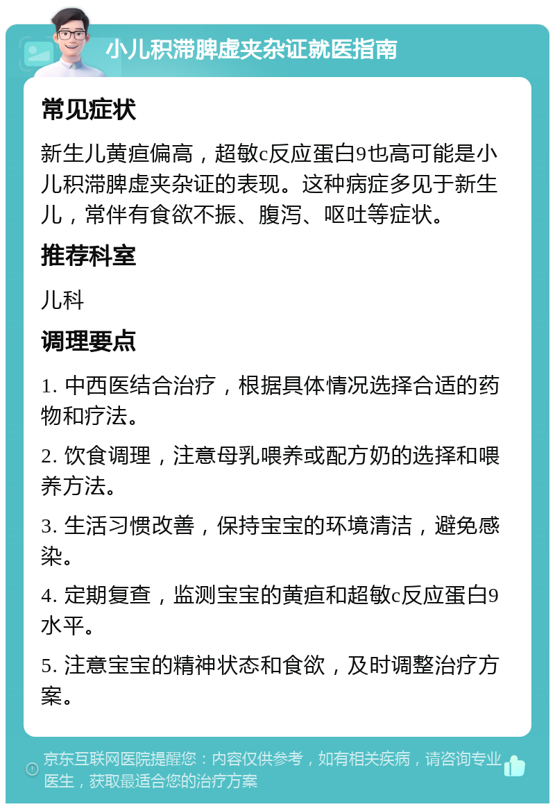 小儿积滞脾虚夹杂证就医指南 常见症状 新生儿黄疸偏高，超敏c反应蛋白9也高可能是小儿积滞脾虚夹杂证的表现。这种病症多见于新生儿，常伴有食欲不振、腹泻、呕吐等症状。 推荐科室 儿科 调理要点 1. 中西医结合治疗，根据具体情况选择合适的药物和疗法。 2. 饮食调理，注意母乳喂养或配方奶的选择和喂养方法。 3. 生活习惯改善，保持宝宝的环境清洁，避免感染。 4. 定期复查，监测宝宝的黄疸和超敏c反应蛋白9水平。 5. 注意宝宝的精神状态和食欲，及时调整治疗方案。