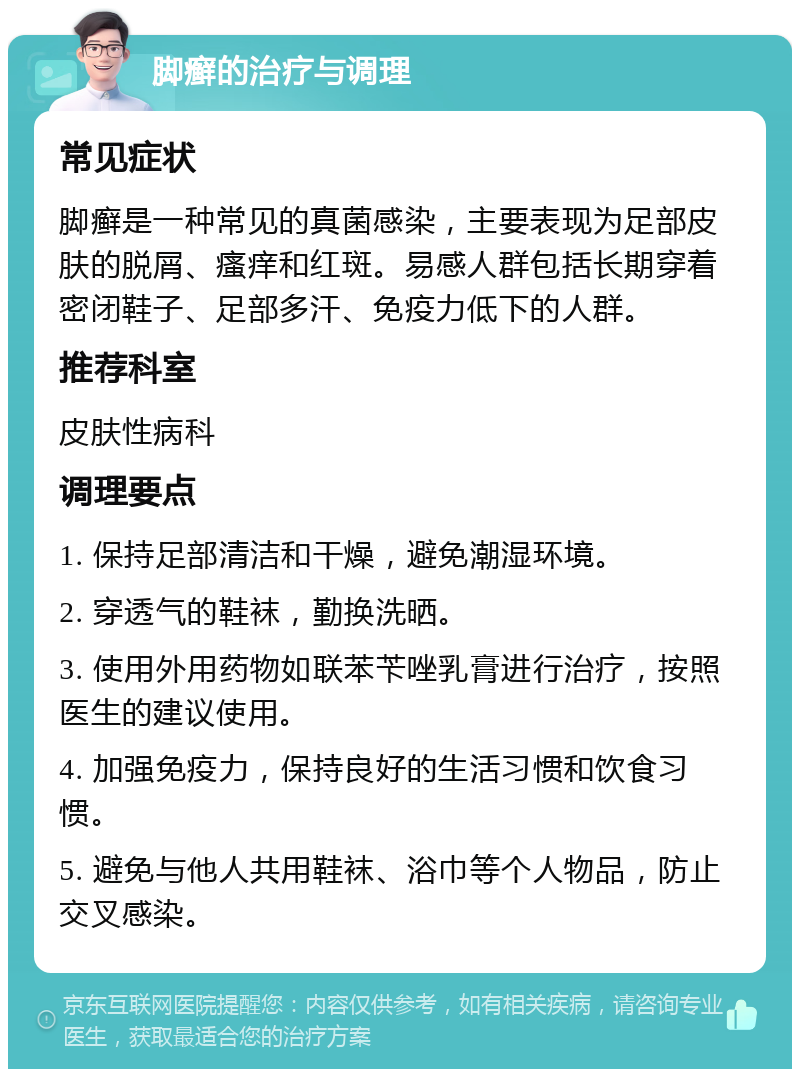 脚癣的治疗与调理 常见症状 脚癣是一种常见的真菌感染，主要表现为足部皮肤的脱屑、瘙痒和红斑。易感人群包括长期穿着密闭鞋子、足部多汗、免疫力低下的人群。 推荐科室 皮肤性病科 调理要点 1. 保持足部清洁和干燥，避免潮湿环境。 2. 穿透气的鞋袜，勤换洗晒。 3. 使用外用药物如联苯苄唑乳膏进行治疗，按照医生的建议使用。 4. 加强免疫力，保持良好的生活习惯和饮食习惯。 5. 避免与他人共用鞋袜、浴巾等个人物品，防止交叉感染。