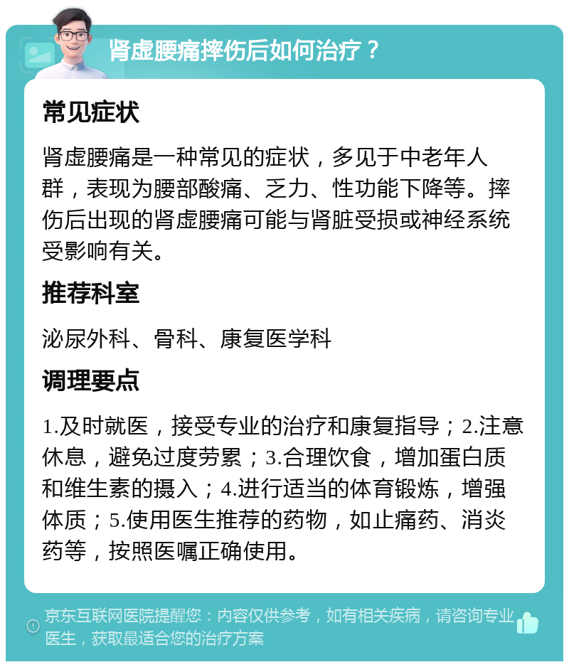 肾虚腰痛摔伤后如何治疗？ 常见症状 肾虚腰痛是一种常见的症状，多见于中老年人群，表现为腰部酸痛、乏力、性功能下降等。摔伤后出现的肾虚腰痛可能与肾脏受损或神经系统受影响有关。 推荐科室 泌尿外科、骨科、康复医学科 调理要点 1.及时就医，接受专业的治疗和康复指导；2.注意休息，避免过度劳累；3.合理饮食，增加蛋白质和维生素的摄入；4.进行适当的体育锻炼，增强体质；5.使用医生推荐的药物，如止痛药、消炎药等，按照医嘱正确使用。