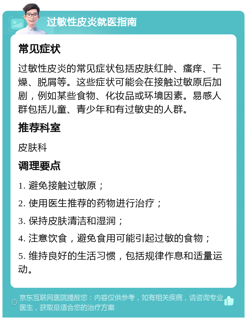 过敏性皮炎就医指南 常见症状 过敏性皮炎的常见症状包括皮肤红肿、瘙痒、干燥、脱屑等。这些症状可能会在接触过敏原后加剧，例如某些食物、化妆品或环境因素。易感人群包括儿童、青少年和有过敏史的人群。 推荐科室 皮肤科 调理要点 1. 避免接触过敏原； 2. 使用医生推荐的药物进行治疗； 3. 保持皮肤清洁和湿润； 4. 注意饮食，避免食用可能引起过敏的食物； 5. 维持良好的生活习惯，包括规律作息和适量运动。