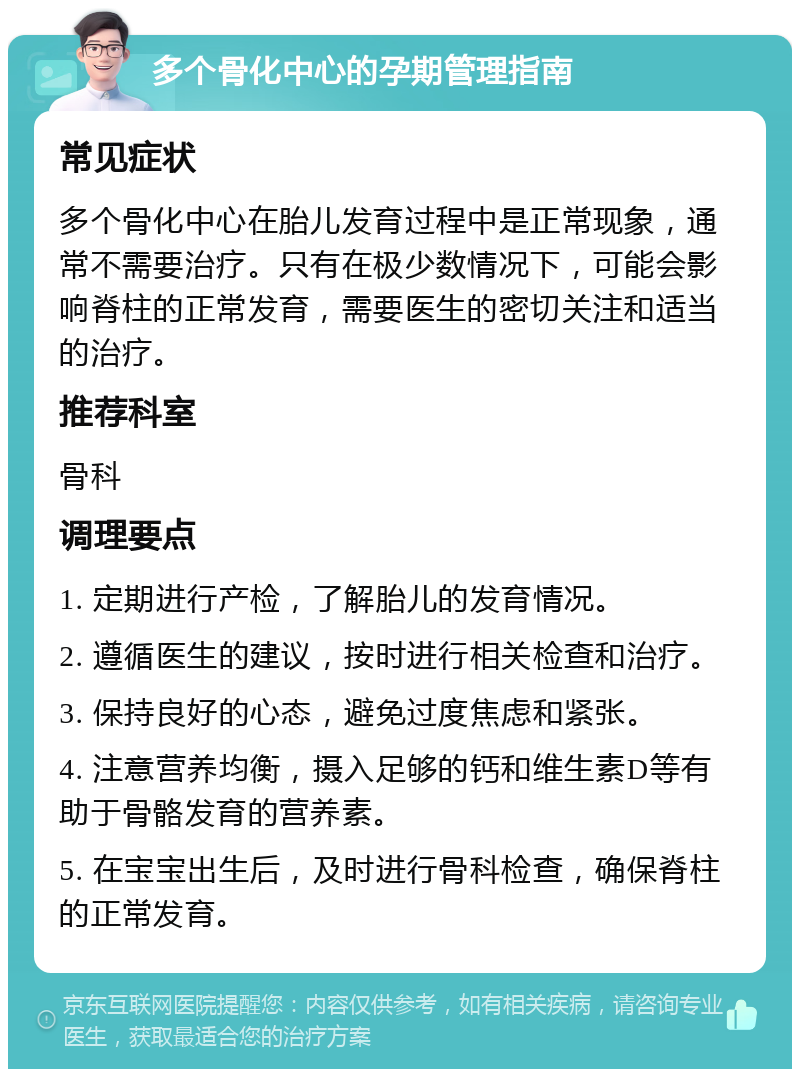 多个骨化中心的孕期管理指南 常见症状 多个骨化中心在胎儿发育过程中是正常现象，通常不需要治疗。只有在极少数情况下，可能会影响脊柱的正常发育，需要医生的密切关注和适当的治疗。 推荐科室 骨科 调理要点 1. 定期进行产检，了解胎儿的发育情况。 2. 遵循医生的建议，按时进行相关检查和治疗。 3. 保持良好的心态，避免过度焦虑和紧张。 4. 注意营养均衡，摄入足够的钙和维生素D等有助于骨骼发育的营养素。 5. 在宝宝出生后，及时进行骨科检查，确保脊柱的正常发育。