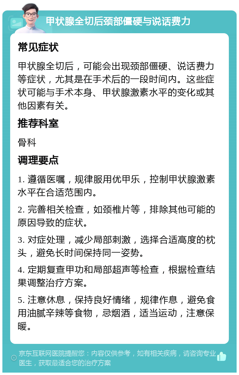 甲状腺全切后颈部僵硬与说话费力 常见症状 甲状腺全切后，可能会出现颈部僵硬、说话费力等症状，尤其是在手术后的一段时间内。这些症状可能与手术本身、甲状腺激素水平的变化或其他因素有关。 推荐科室 骨科 调理要点 1. 遵循医嘱，规律服用优甲乐，控制甲状腺激素水平在合适范围内。 2. 完善相关检查，如颈椎片等，排除其他可能的原因导致的症状。 3. 对症处理，减少局部刺激，选择合适高度的枕头，避免长时间保持同一姿势。 4. 定期复查甲功和局部超声等检查，根据检查结果调整治疗方案。 5. 注意休息，保持良好情绪，规律作息，避免食用油腻辛辣等食物，忌烟酒，适当运动，注意保暖。