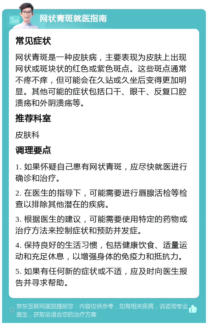 网状青斑就医指南 常见症状 网状青斑是一种皮肤病，主要表现为皮肤上出现网状或斑块状的红色或紫色斑点。这些斑点通常不疼不痒，但可能会在久站或久坐后变得更加明显。其他可能的症状包括口干、眼干、反复口腔溃疡和外阴溃疡等。 推荐科室 皮肤科 调理要点 1. 如果怀疑自己患有网状青斑，应尽快就医进行确诊和治疗。 2. 在医生的指导下，可能需要进行唇腺活检等检查以排除其他潜在的疾病。 3. 根据医生的建议，可能需要使用特定的药物或治疗方法来控制症状和预防并发症。 4. 保持良好的生活习惯，包括健康饮食、适量运动和充足休息，以增强身体的免疫力和抵抗力。 5. 如果有任何新的症状或不适，应及时向医生报告并寻求帮助。