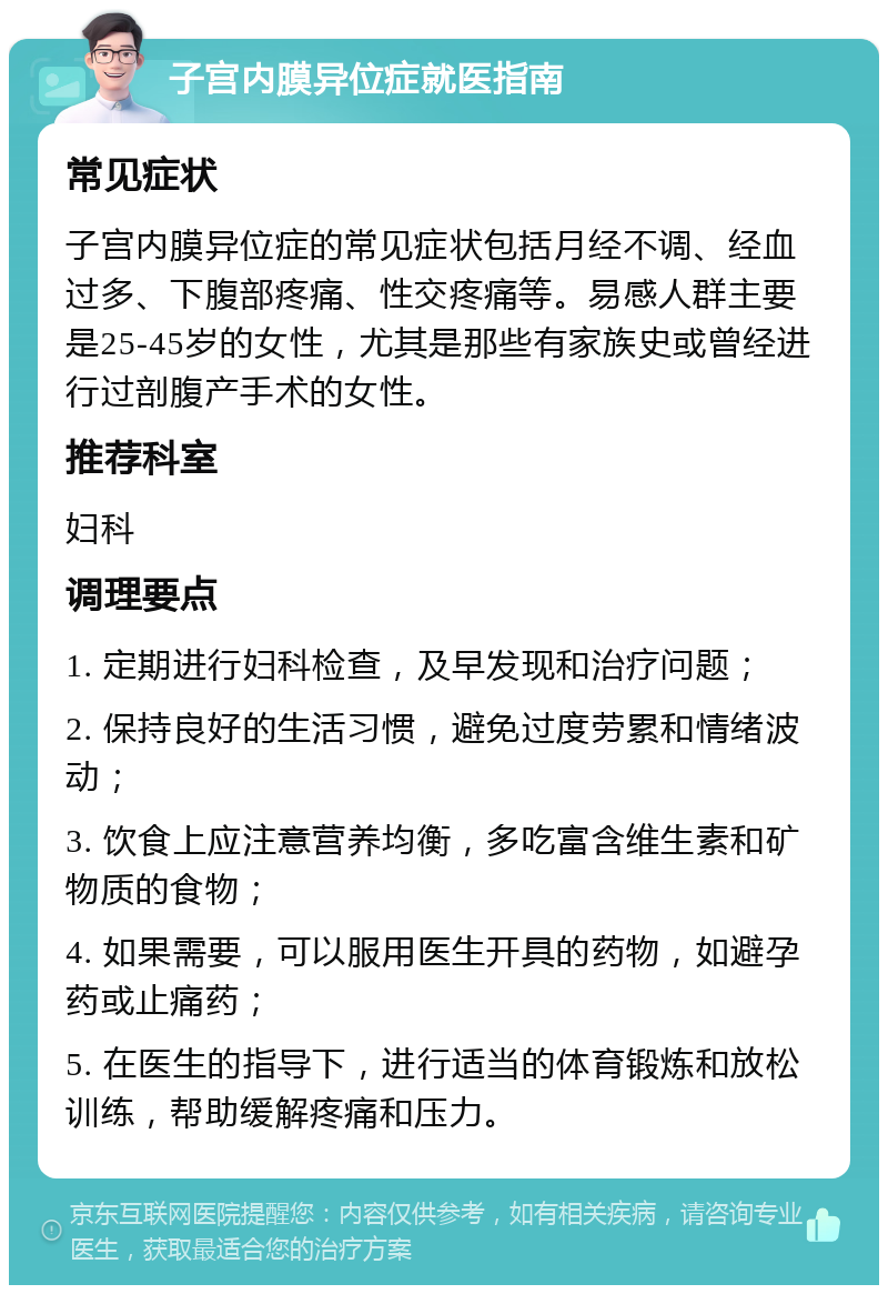 子宫内膜异位症就医指南 常见症状 子宫内膜异位症的常见症状包括月经不调、经血过多、下腹部疼痛、性交疼痛等。易感人群主要是25-45岁的女性，尤其是那些有家族史或曾经进行过剖腹产手术的女性。 推荐科室 妇科 调理要点 1. 定期进行妇科检查，及早发现和治疗问题； 2. 保持良好的生活习惯，避免过度劳累和情绪波动； 3. 饮食上应注意营养均衡，多吃富含维生素和矿物质的食物； 4. 如果需要，可以服用医生开具的药物，如避孕药或止痛药； 5. 在医生的指导下，进行适当的体育锻炼和放松训练，帮助缓解疼痛和压力。