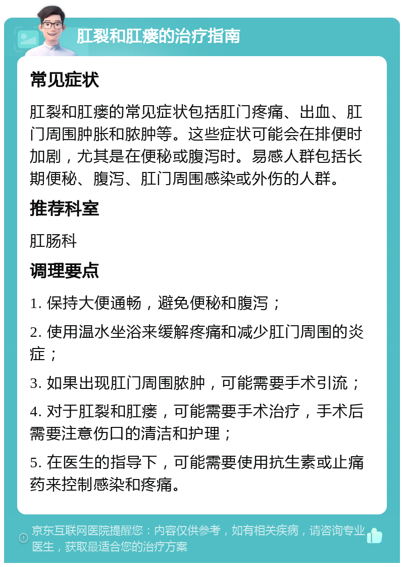 肛裂和肛瘘的治疗指南 常见症状 肛裂和肛瘘的常见症状包括肛门疼痛、出血、肛门周围肿胀和脓肿等。这些症状可能会在排便时加剧，尤其是在便秘或腹泻时。易感人群包括长期便秘、腹泻、肛门周围感染或外伤的人群。 推荐科室 肛肠科 调理要点 1. 保持大便通畅，避免便秘和腹泻； 2. 使用温水坐浴来缓解疼痛和减少肛门周围的炎症； 3. 如果出现肛门周围脓肿，可能需要手术引流； 4. 对于肛裂和肛瘘，可能需要手术治疗，手术后需要注意伤口的清洁和护理； 5. 在医生的指导下，可能需要使用抗生素或止痛药来控制感染和疼痛。