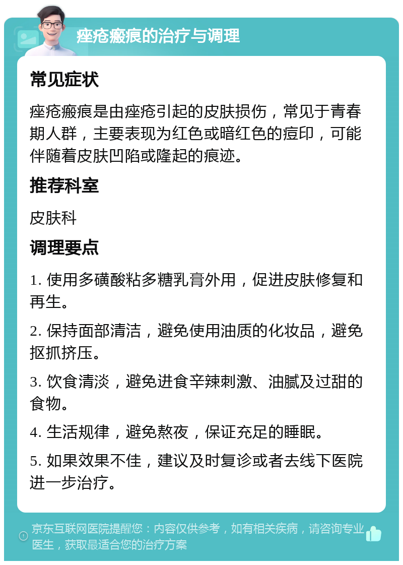 痤疮瘢痕的治疗与调理 常见症状 痤疮瘢痕是由痤疮引起的皮肤损伤，常见于青春期人群，主要表现为红色或暗红色的痘印，可能伴随着皮肤凹陷或隆起的痕迹。 推荐科室 皮肤科 调理要点 1. 使用多磺酸粘多糖乳膏外用，促进皮肤修复和再生。 2. 保持面部清洁，避免使用油质的化妆品，避免抠抓挤压。 3. 饮食清淡，避免进食辛辣刺激、油腻及过甜的食物。 4. 生活规律，避免熬夜，保证充足的睡眠。 5. 如果效果不佳，建议及时复诊或者去线下医院进一步治疗。