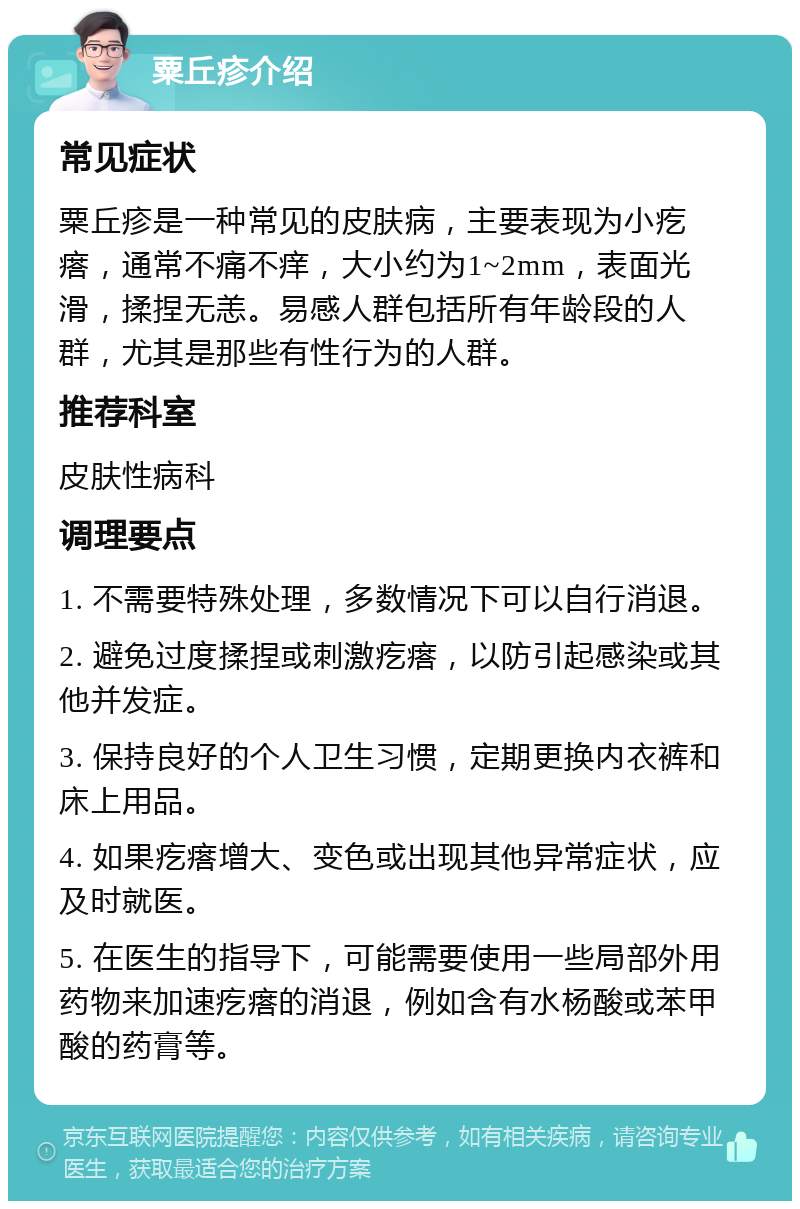 粟丘疹介绍 常见症状 粟丘疹是一种常见的皮肤病，主要表现为小疙瘩，通常不痛不痒，大小约为1~2mm，表面光滑，揉捏无恙。易感人群包括所有年龄段的人群，尤其是那些有性行为的人群。 推荐科室 皮肤性病科 调理要点 1. 不需要特殊处理，多数情况下可以自行消退。 2. 避免过度揉捏或刺激疙瘩，以防引起感染或其他并发症。 3. 保持良好的个人卫生习惯，定期更换内衣裤和床上用品。 4. 如果疙瘩增大、变色或出现其他异常症状，应及时就医。 5. 在医生的指导下，可能需要使用一些局部外用药物来加速疙瘩的消退，例如含有水杨酸或苯甲酸的药膏等。