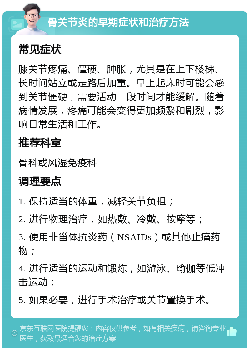 骨关节炎的早期症状和治疗方法 常见症状 膝关节疼痛、僵硬、肿胀，尤其是在上下楼梯、长时间站立或走路后加重。早上起床时可能会感到关节僵硬，需要活动一段时间才能缓解。随着病情发展，疼痛可能会变得更加频繁和剧烈，影响日常生活和工作。 推荐科室 骨科或风湿免疫科 调理要点 1. 保持适当的体重，减轻关节负担； 2. 进行物理治疗，如热敷、冷敷、按摩等； 3. 使用非甾体抗炎药（NSAIDs）或其他止痛药物； 4. 进行适当的运动和锻炼，如游泳、瑜伽等低冲击运动； 5. 如果必要，进行手术治疗或关节置换手术。