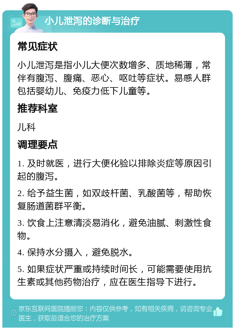 小儿泄泻的诊断与治疗 常见症状 小儿泄泻是指小儿大便次数增多、质地稀薄，常伴有腹泻、腹痛、恶心、呕吐等症状。易感人群包括婴幼儿、免疫力低下儿童等。 推荐科室 儿科 调理要点 1. 及时就医，进行大便化验以排除炎症等原因引起的腹泻。 2. 给予益生菌，如双歧杆菌、乳酸菌等，帮助恢复肠道菌群平衡。 3. 饮食上注意清淡易消化，避免油腻、刺激性食物。 4. 保持水分摄入，避免脱水。 5. 如果症状严重或持续时间长，可能需要使用抗生素或其他药物治疗，应在医生指导下进行。