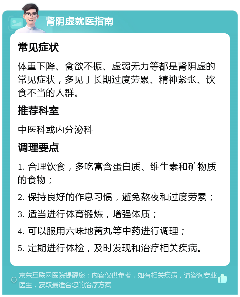 肾阴虚就医指南 常见症状 体重下降、食欲不振、虚弱无力等都是肾阴虚的常见症状，多见于长期过度劳累、精神紧张、饮食不当的人群。 推荐科室 中医科或内分泌科 调理要点 1. 合理饮食，多吃富含蛋白质、维生素和矿物质的食物； 2. 保持良好的作息习惯，避免熬夜和过度劳累； 3. 适当进行体育锻炼，增强体质； 4. 可以服用六味地黄丸等中药进行调理； 5. 定期进行体检，及时发现和治疗相关疾病。