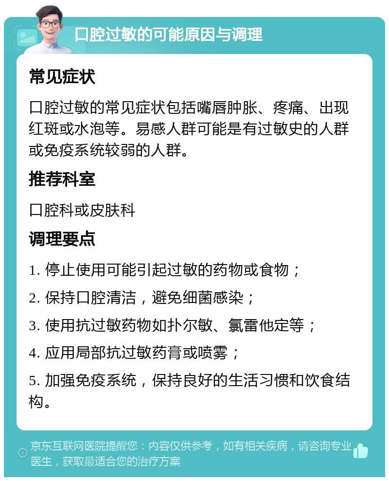 口腔过敏的可能原因与调理 常见症状 口腔过敏的常见症状包括嘴唇肿胀、疼痛、出现红斑或水泡等。易感人群可能是有过敏史的人群或免疫系统较弱的人群。 推荐科室 口腔科或皮肤科 调理要点 1. 停止使用可能引起过敏的药物或食物； 2. 保持口腔清洁，避免细菌感染； 3. 使用抗过敏药物如扑尔敏、氯雷他定等； 4. 应用局部抗过敏药膏或喷雾； 5. 加强免疫系统，保持良好的生活习惯和饮食结构。